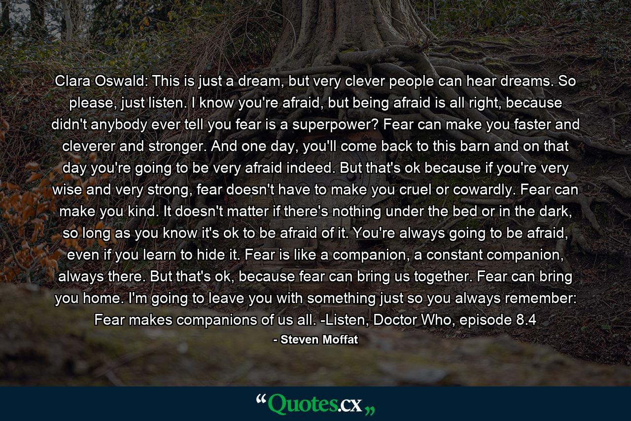 Clara Oswald: This is just a dream, but very clever people can hear dreams. So please, just listen. I know you're afraid, but being afraid is all right, because didn't anybody ever tell you fear is a superpower? Fear can make you faster and cleverer and stronger. And one day, you'll come back to this barn and on that day you're going to be very afraid indeed. But that's ok because if you're very wise and very strong, fear doesn't have to make you cruel or cowardly. Fear can make you kind. It doesn't matter if there's nothing under the bed or in the dark, so long as you know it's ok to be afraid of it. You're always going to be afraid, even if you learn to hide it. Fear is like a companion, a constant companion, always there. But that's ok, because fear can bring us together. Fear can bring you home. I'm going to leave you with something just so you always remember: Fear makes companions of us all. -Listen, Doctor Who, episode 8.4 - Quote by Steven Moffat