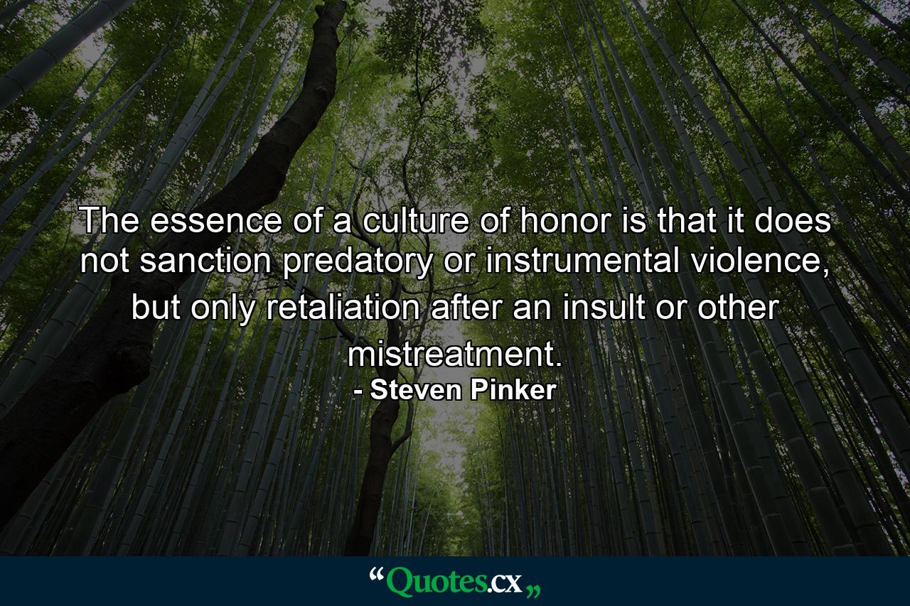 The essence of a culture of honor is that it does not sanction predatory or instrumental violence, but only retaliation after an insult or other mistreatment. - Quote by Steven Pinker