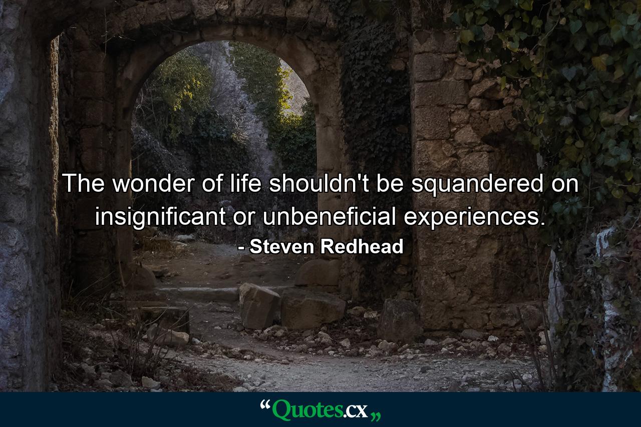 The wonder of life shouldn't be squandered on insignificant or unbeneficial experiences. - Quote by Steven Redhead