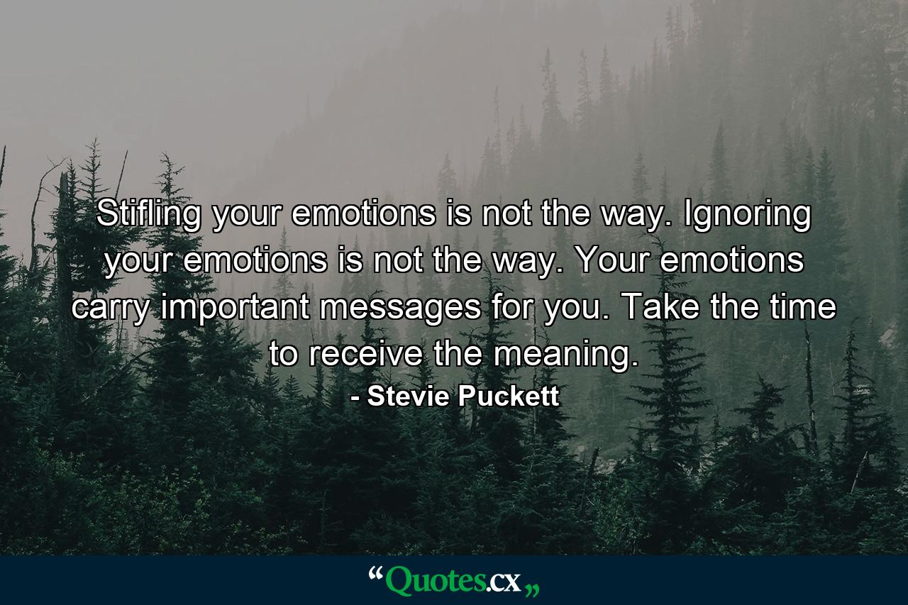 Stifling your emotions is not the way. Ignoring your emotions is not the way. Your emotions carry important messages for you. Take the time to receive the meaning. - Quote by Stevie Puckett