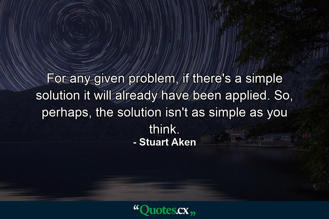 For any given problem, if there's a simple solution it will already have been applied. So, perhaps, the solution isn't as simple as you think. - Quote by Stuart Aken