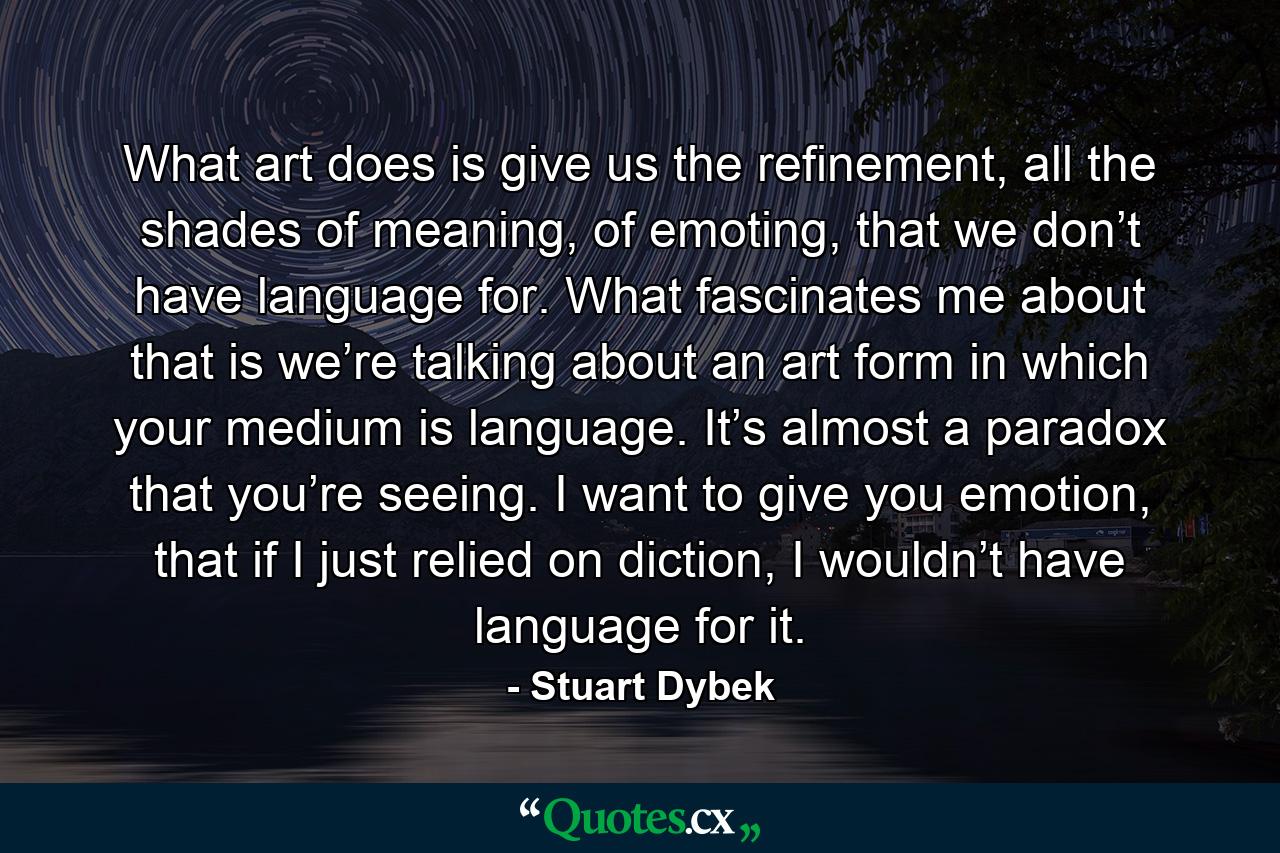 What art does is give us the refinement, all the shades of meaning, of emoting, that we don’t have language for. What fascinates me about that is we’re talking about an art form in which your medium is language. It’s almost a paradox that you’re seeing. I want to give you emotion, that if I just relied on diction, I wouldn’t have language for it. - Quote by Stuart Dybek