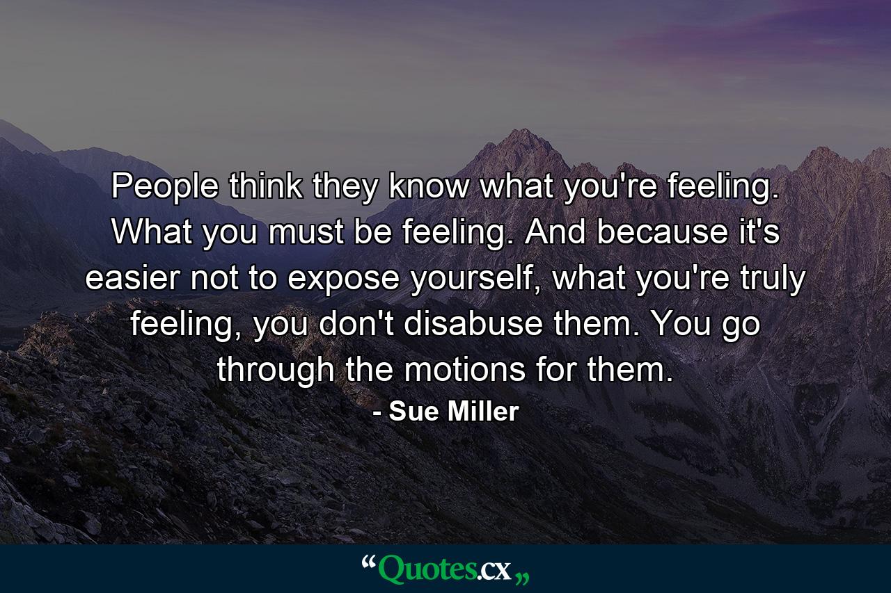 People think they know what you're feeling. What you must be feeling. And because it's easier not to expose yourself, what you're truly feeling, you don't disabuse them. You go through the motions for them. - Quote by Sue Miller