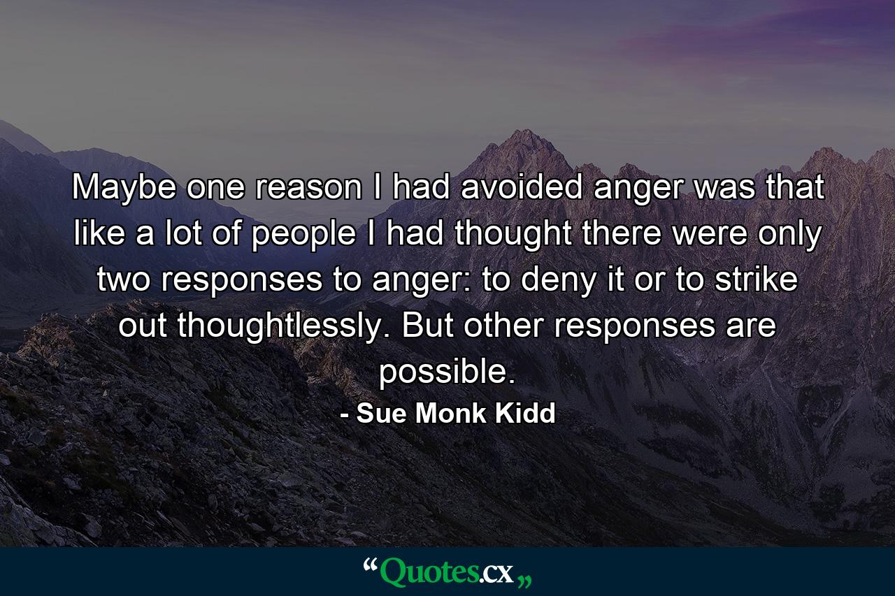 Maybe one reason I had avoided anger was that like a lot of people I had thought there were only two responses to anger: to deny it or to strike out thoughtlessly. But other responses are possible. - Quote by Sue Monk Kidd