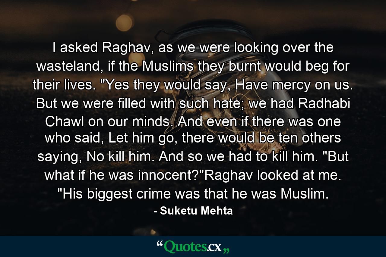 I asked Raghav, as we were looking over the wasteland, if the Muslims they burnt would beg for their lives. 