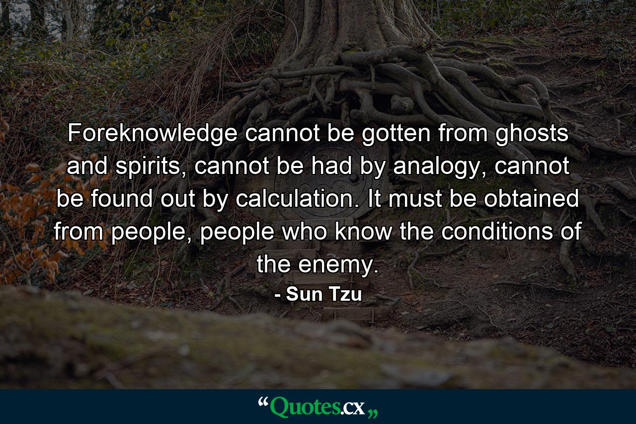 Foreknowledge cannot be gotten from ghosts and spirits, cannot be had by analogy, cannot be found out by calculation. It must be obtained from people, people who know the conditions of the enemy. - Quote by Sun Tzu