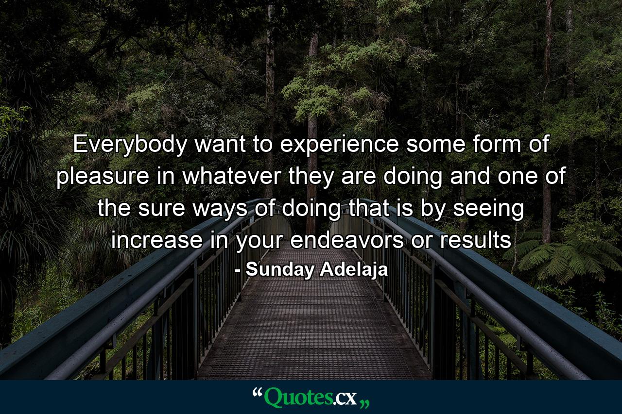 Everybody want to experience some form of pleasure in whatever they are doing and one of the sure ways of doing that is by seeing increase in your endeavors or results - Quote by Sunday Adelaja