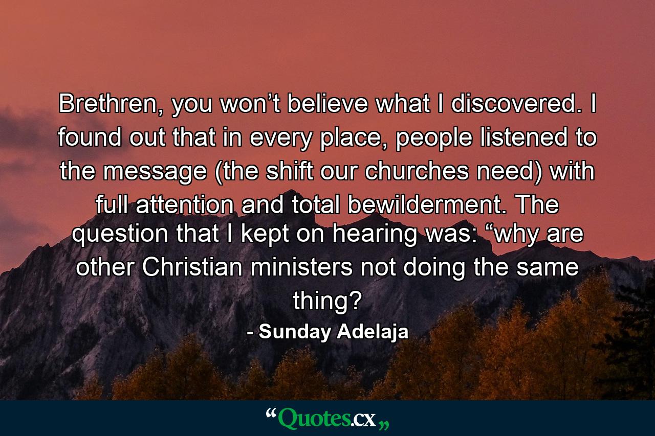 Brethren, you won’t believe what I discovered. I found out that in every place, people listened to the message (the shift our churches need) with full attention and total bewilderment. The question that I kept on hearing was: “why are other Christian ministers not doing the same thing? - Quote by Sunday Adelaja