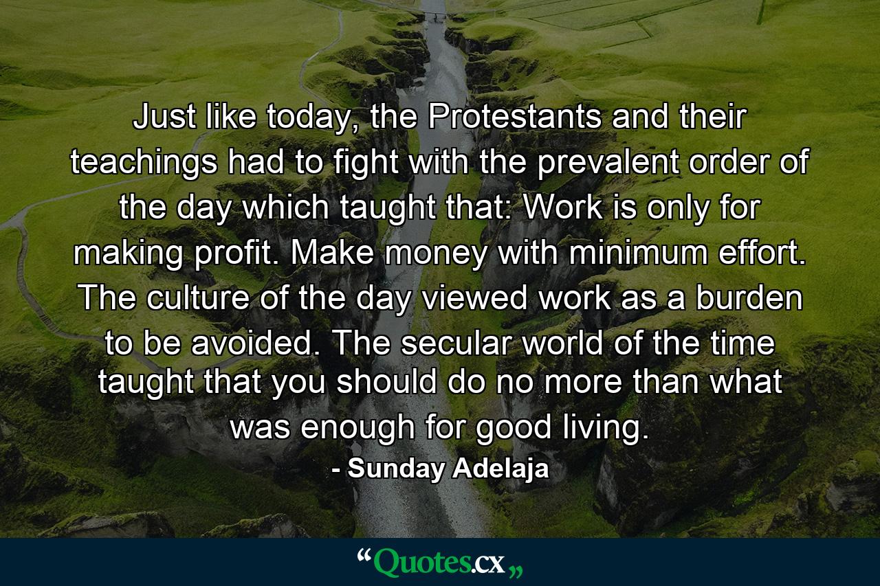 Just like today, the Protestants and their teachings had to fight with the prevalent order of the day which taught that: Work is only for making profit. Make money with minimum effort. The culture of the day viewed work as a burden to be avoided. The secular world of the time taught that you should do no more than what was enough for good living. - Quote by Sunday Adelaja