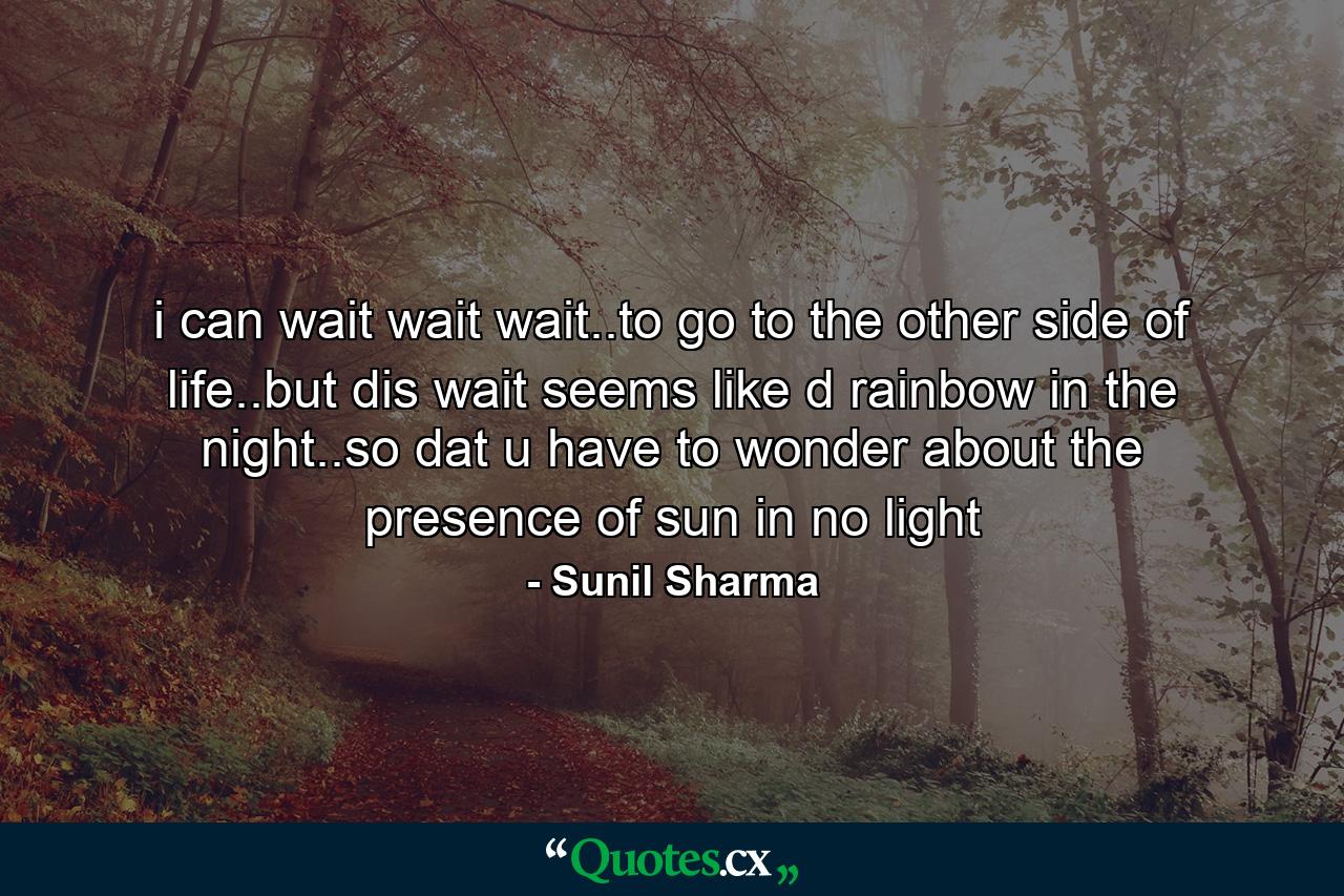 i can wait wait wait..to go to the other side of life..but dis wait seems like d rainbow in the night..so dat u have to wonder about the presence of sun in no light - Quote by Sunil Sharma