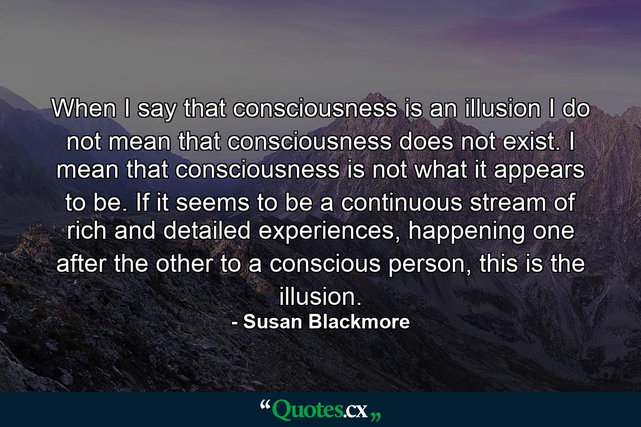 When I say that consciousness is an illusion I do not mean that consciousness does not exist. I mean that consciousness is not what it appears to be. If it seems to be a continuous stream of rich and detailed experiences, happening one after the other to a conscious person, this is the illusion. - Quote by Susan Blackmore