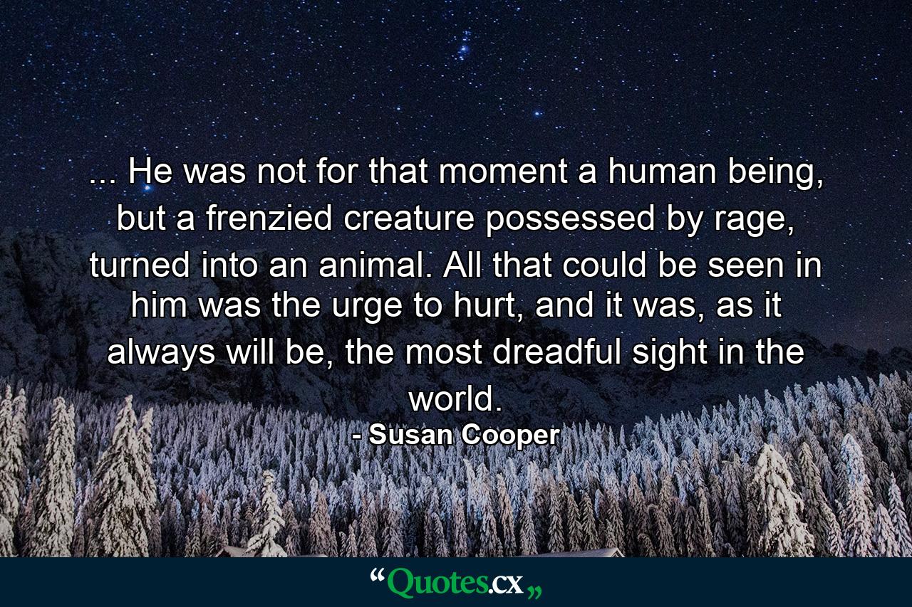 ... He was not for that moment a human being, but a frenzied creature possessed by rage, turned into an animal. All that could be seen in him was the urge to hurt, and it was, as it always will be, the most dreadful sight in the world. - Quote by Susan Cooper