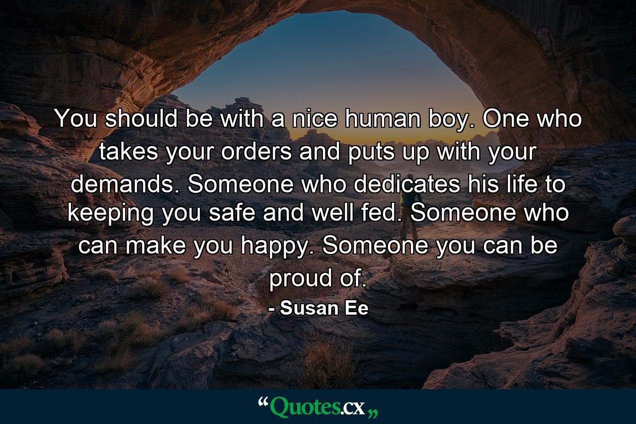 You should be with a nice human boy. One who takes your orders and puts up with your demands. Someone who dedicates his life to keeping you safe and well fed. Someone who can make you happy. Someone you can be proud of. - Quote by Susan Ee