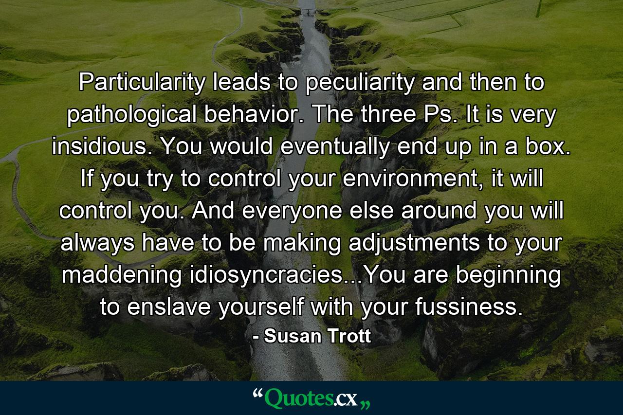 Particularity leads to peculiarity and then to pathological behavior. The three Ps. It is very insidious. You would eventually end up in a box. If you try to control your environment, it will control you. And everyone else around you will always have to be making adjustments to your maddening idiosyncracies...You are beginning to enslave yourself with your fussiness. - Quote by Susan Trott