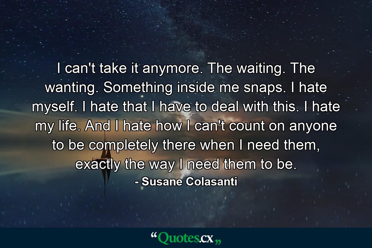 I can't take it anymore. The waiting. The wanting. Something inside me snaps. I hate myself. I hate that I have to deal with this. I hate my life. And I hate how I can't count on anyone to be completely there when I need them, exactly the way I need them to be. - Quote by Susane Colasanti