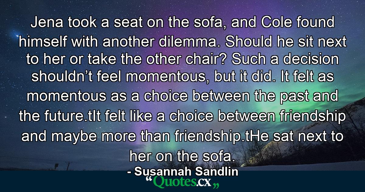 Jena took a seat on the sofa, and Cole found himself with another dilemma. Should he sit next to her or take the other chair? Such a decision shouldn’t feel momentous, but it did. It felt as momentous as a choice between the past and the future.tIt felt like a choice between friendship and maybe more than friendship.tHe sat next to her on the sofa. - Quote by Susannah Sandlin