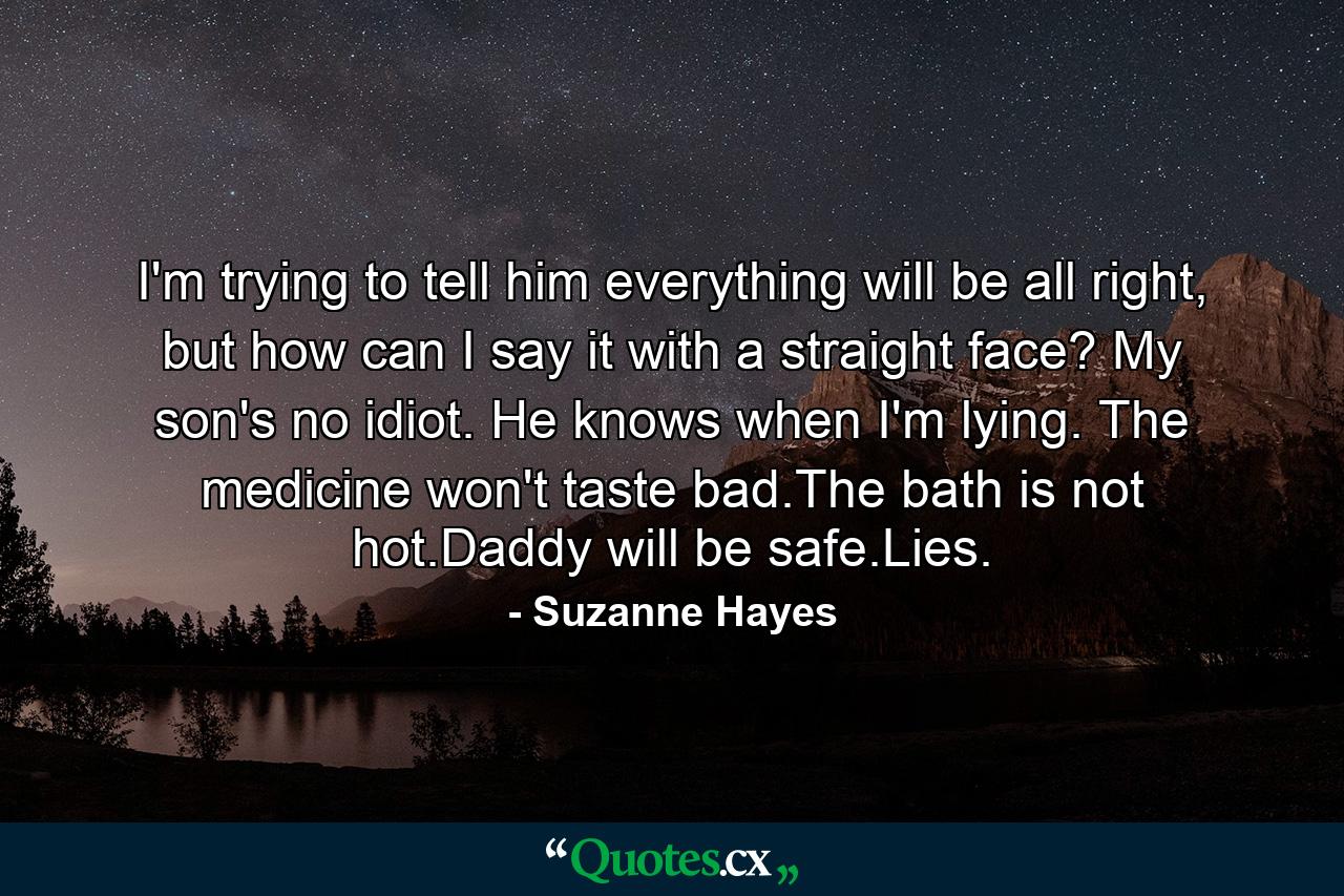 I'm trying to tell him everything will be all right, but how can I say it with a straight face? My son's no idiot. He knows when I'm lying. The medicine won't taste bad.The bath is not hot.Daddy will be safe.Lies. - Quote by Suzanne Hayes