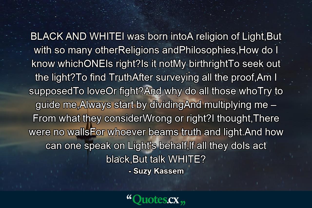 BLACK AND WHITEI was born intoA religion of Light,But with so many otherReligions andPhilosophies,How do I know whichONEIs right?Is it notMy birthrightTo seek out the light?To find TruthAfter surveying all the proof,Am I supposedTo loveOr fight?And why do all those whoTry to guide me,Always start by dividingAnd multiplying me – From what they considerWrong or right?I thought,There were no wallsFor whoever beams truth and light.And how can one speak on Light's behalf,lf all they doIs act black,But talk WHITE? - Quote by Suzy Kassem