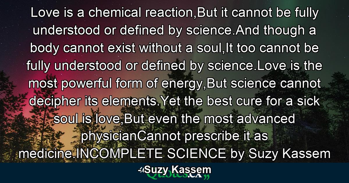 Love is a chemical reaction,But it cannot be fully understood or defined by science.And though a body cannot exist without a soul,It too cannot be fully understood or defined by science.Love is the most powerful form of energy,But science cannot decipher its elements.Yet the best cure for a sick soul is love,But even the most advanced physicianCannot prescribe it as medicine.INCOMPLETE SCIENCE by Suzy Kassem - Quote by Suzy Kassem