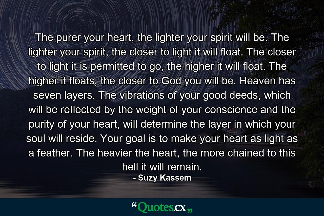 The purer your heart, the lighter your spirit will be. The lighter your spirit, the closer to light it will float. The closer to light it is permitted to go, the higher it will float. The higher it floats, the closer to God you will be. Heaven has seven layers. The vibrations of your good deeds, which will be reflected by the weight of your conscience and the purity of your heart, will determine the layer in which your soul will reside. Your goal is to make your heart as light as a feather. The heavier the heart, the more chained to this hell it will remain. - Quote by Suzy Kassem