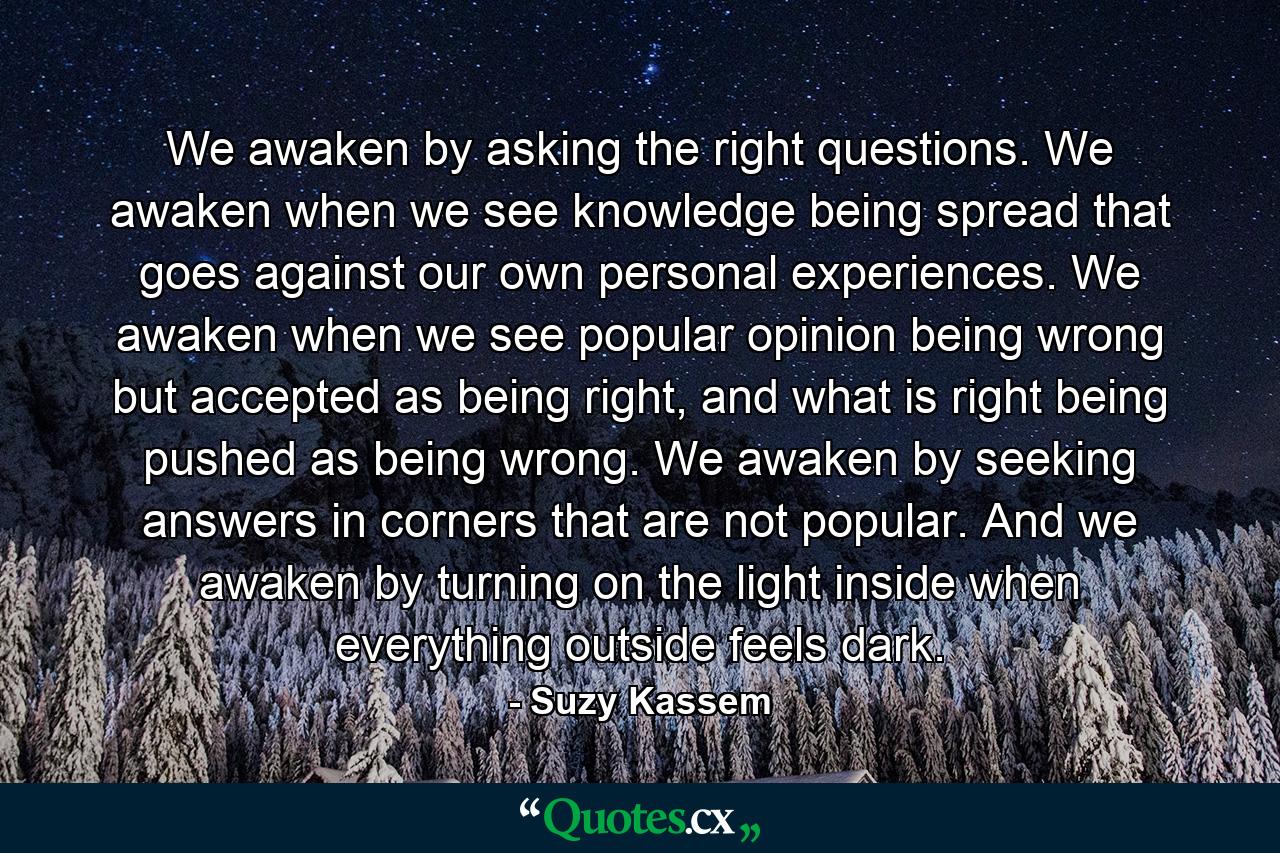 We awaken by asking the right questions. We awaken when we see knowledge being spread that goes against our own personal experiences. We awaken when we see popular opinion being wrong but accepted as being right, and what is right being pushed as being wrong. We awaken by seeking answers in corners that are not popular. And we awaken by turning on the light inside when everything outside feels dark. - Quote by Suzy Kassem