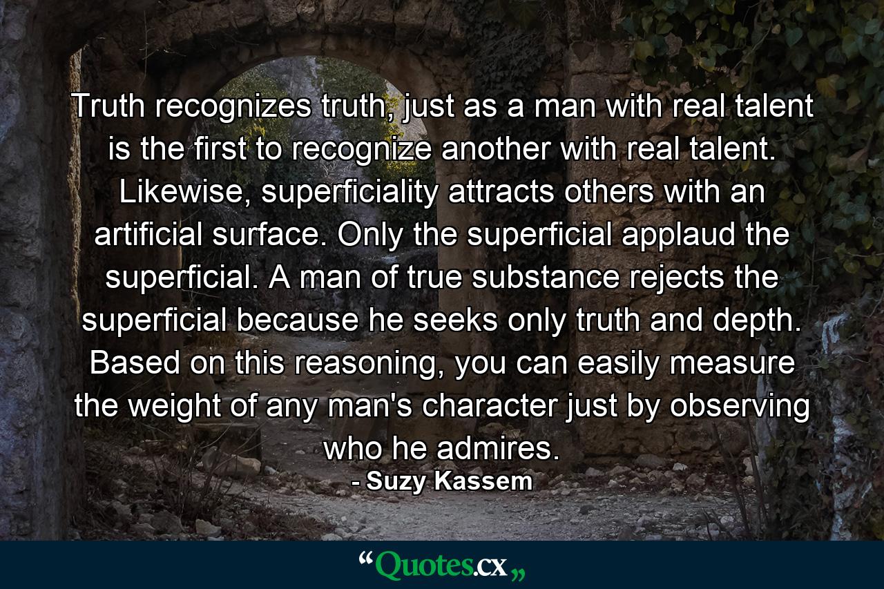 Truth recognizes truth, just as a man with real talent is the first to recognize another with real talent. Likewise, superficiality attracts others with an artificial surface. Only the superficial applaud the superficial. A man of true substance rejects the superficial because he seeks only truth and depth. Based on this reasoning, you can easily measure the weight of any man's character just by observing who he admires. - Quote by Suzy Kassem