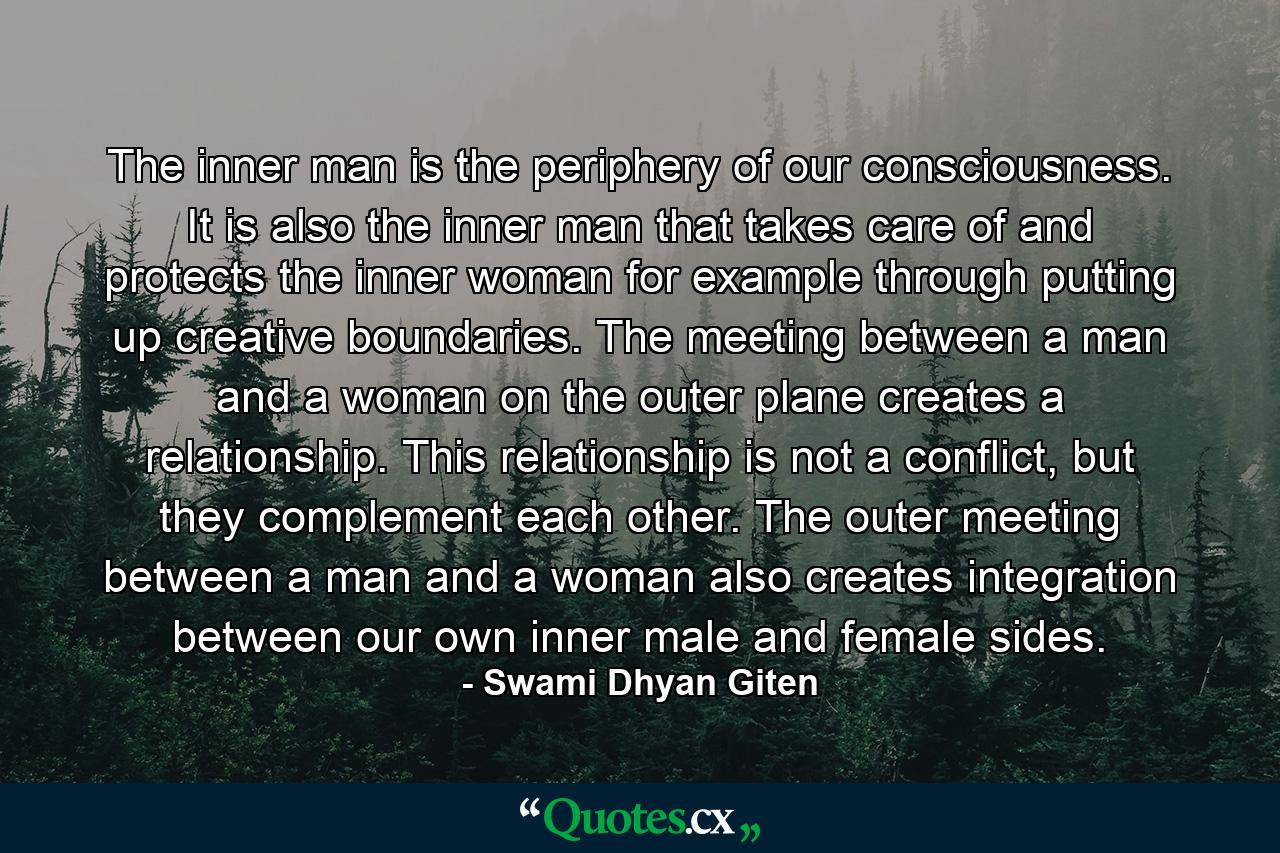 The inner man is the periphery of our consciousness. It is also the inner man that takes care of and protects the inner woman for example through putting up creative boundaries. The meeting between a man and a woman on the outer plane creates a relationship. This relationship is not a conflict, but they complement each other. The outer meeting between a man and a woman also creates integration between our own inner male and female sides. - Quote by Swami Dhyan Giten