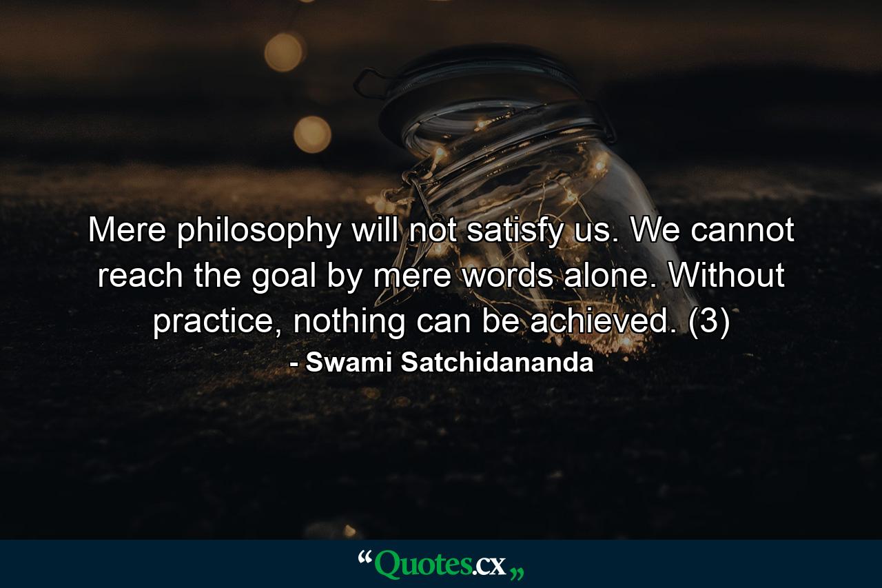 Mere philosophy will not satisfy us. We cannot reach the goal by mere words alone. Without practice, nothing can be achieved. (3) - Quote by Swami Satchidananda