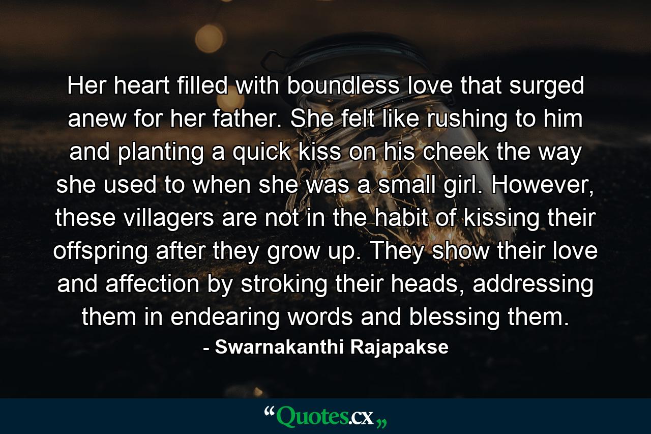 Her heart filled with boundless love that surged anew for her father. She felt like rushing to him and planting a quick kiss on his cheek the way she used to when she was a small girl. However, these villagers are not in the habit of kissing their offspring after they grow up. They show their love and affection by stroking their heads, addressing them in endearing words and blessing them. - Quote by Swarnakanthi Rajapakse