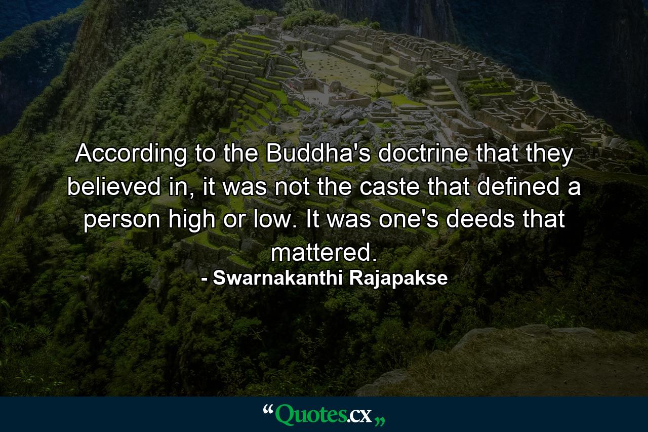 According to the Buddha's doctrine that they believed in, it was not the caste that defined a person high or low. It was one's deeds that mattered. - Quote by Swarnakanthi Rajapakse