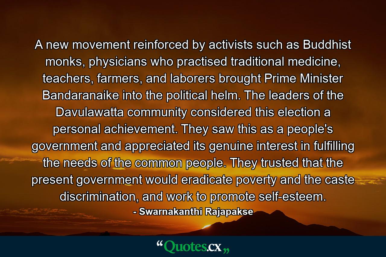 A new movement reinforced by activists such as Buddhist monks, physicians who practised traditional medicine, teachers, farmers, and laborers brought Prime Minister Bandaranaike into the political helm. The leaders of the Davulawatta community considered this election a personal achievement. They saw this as a people's government and appreciated its genuine interest in fulfilling the needs of the common people. They trusted that the present government would eradicate poverty and the caste discrimination, and work to promote self-esteem. - Quote by Swarnakanthi Rajapakse