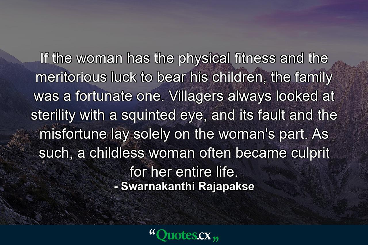 If the woman has the physical fitness and the meritorious luck to bear his children, the family was a fortunate one. Villagers always looked at sterility with a squinted eye, and its fault and the misfortune lay solely on the woman's part. As such, a childless woman often became culprit for her entire life. - Quote by Swarnakanthi Rajapakse