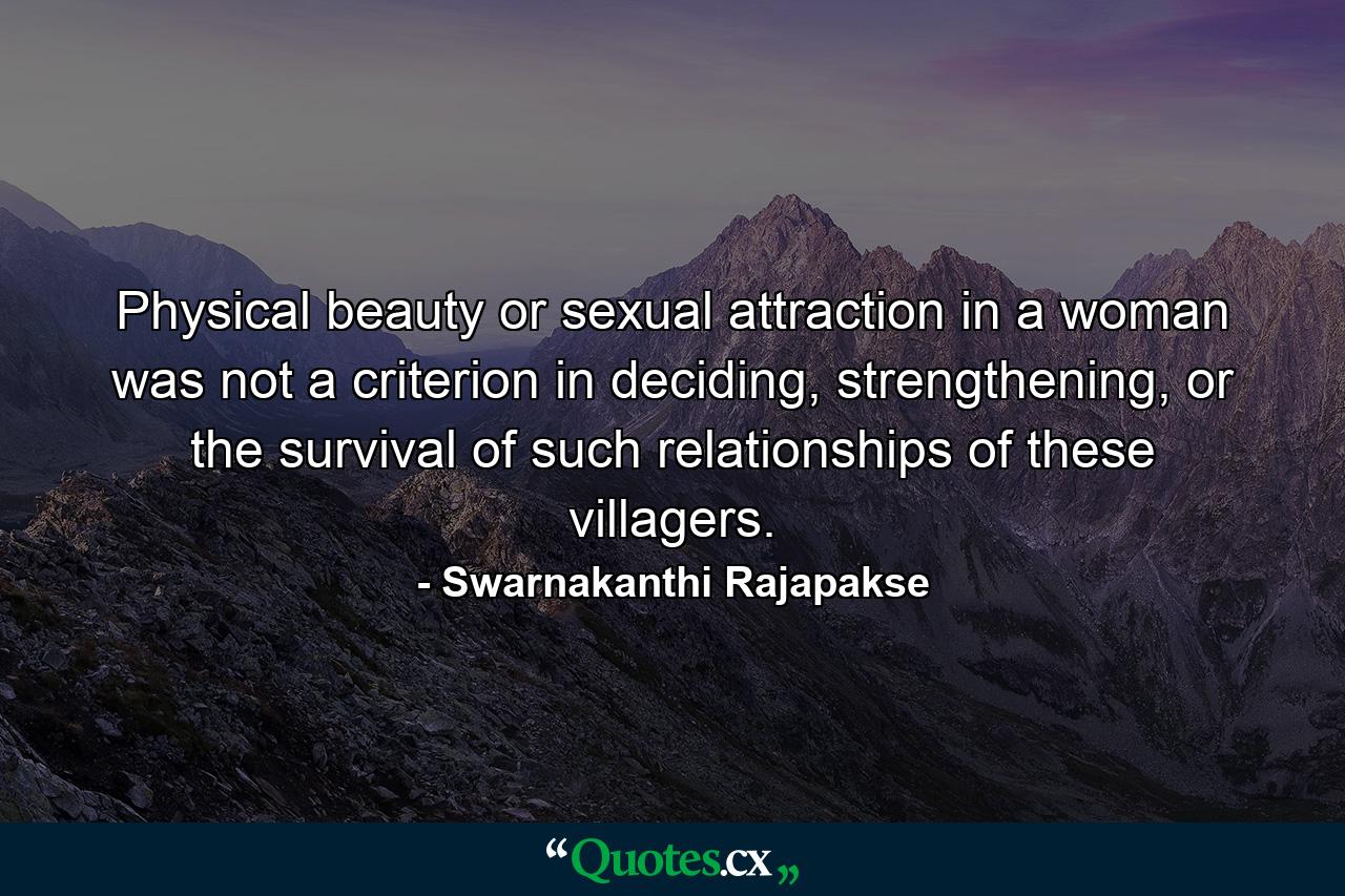 Physical beauty or sexual attraction in a woman was not a criterion in deciding, strengthening, or the survival of such relationships of these villagers. - Quote by Swarnakanthi Rajapakse