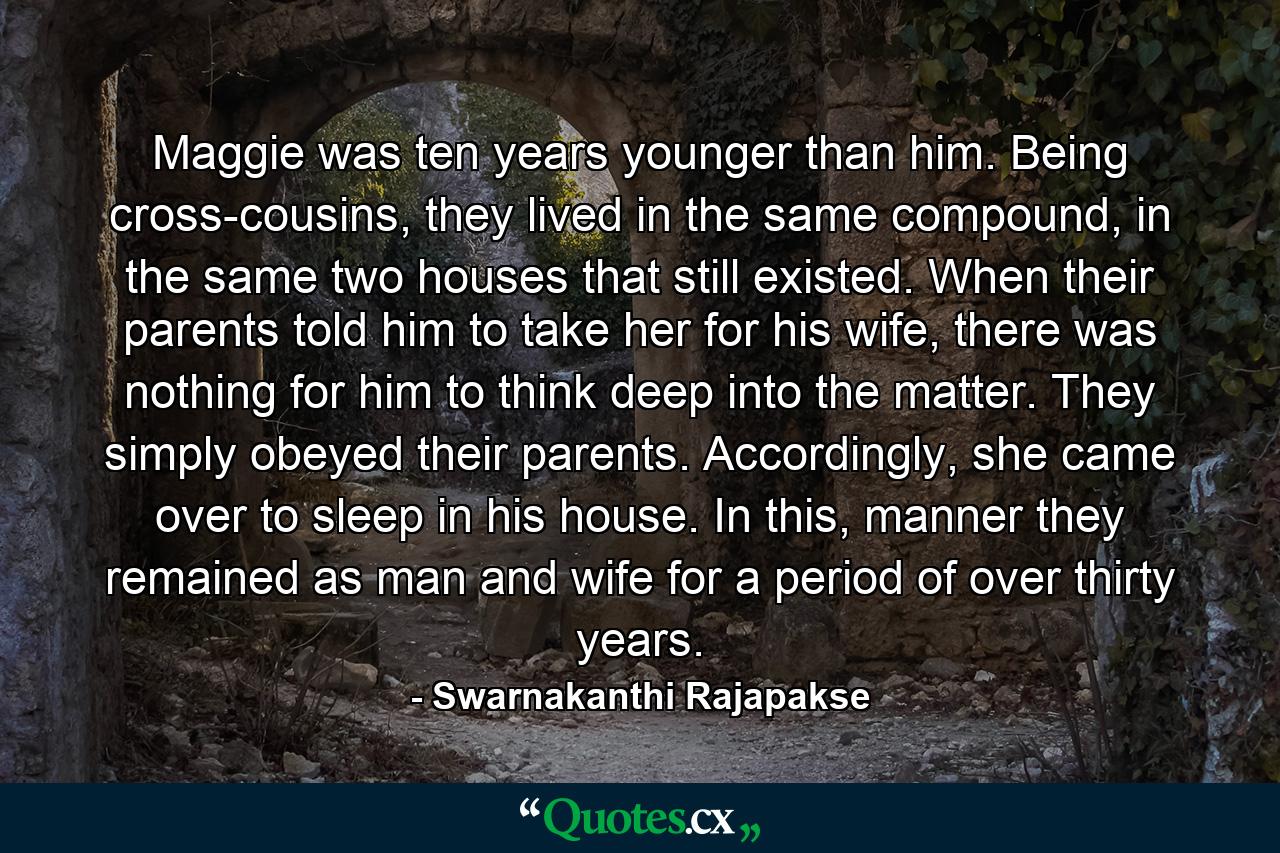 Maggie was ten years younger than him. Being cross-cousins, they lived in the same compound, in the same two houses that still existed. When their parents told him to take her for his wife, there was nothing for him to think deep into the matter. They simply obeyed their parents. Accordingly, she came over to sleep in his house. In this, manner they remained as man and wife for a period of over thirty years. - Quote by Swarnakanthi Rajapakse