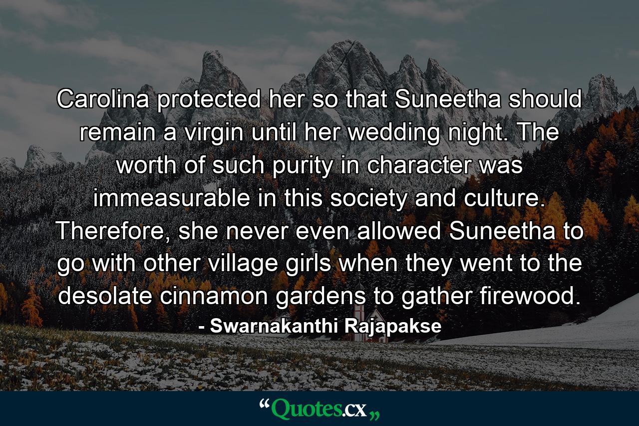 Carolina protected her so that Suneetha should remain a virgin until her wedding night. The worth of such purity in character was immeasurable in this society and culture. Therefore, she never even allowed Suneetha to go with other village girls when they went to the desolate cinnamon gardens to gather firewood. - Quote by Swarnakanthi Rajapakse