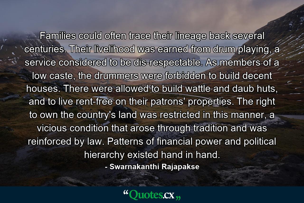 Families could often trace their lineage back several centuries. Their livelihood was earned from drum playing, a service considered to be dis-respectable. As members of a low caste, the drummers were forbidden to build decent houses. There were allowed to build wattle and daub huts, and to live rent-free on their patrons' properties. The right to own the country's land was restricted in this manner, a vicious condition that arose through tradition and was reinforced by law. Patterns of financial power and political hierarchy existed hand in hand. - Quote by Swarnakanthi Rajapakse