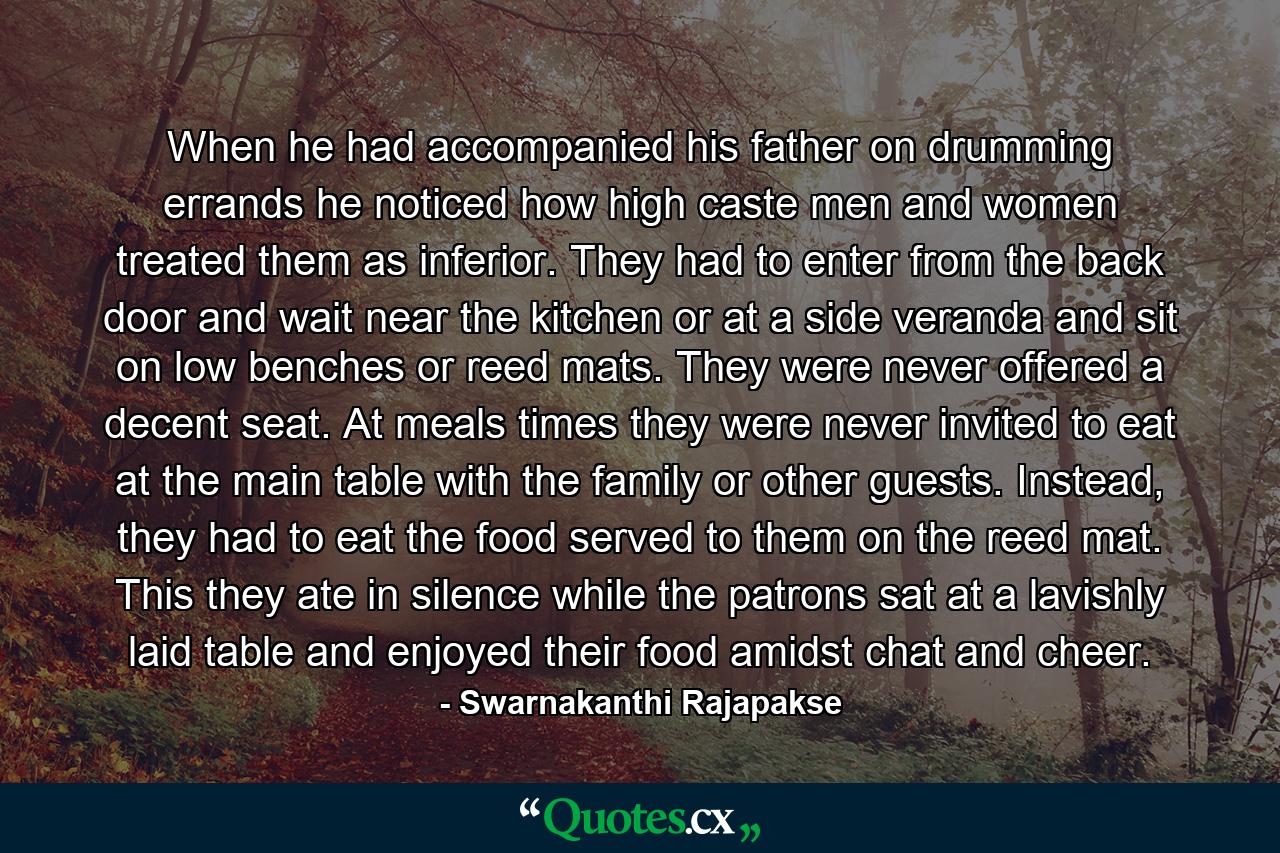 When he had accompanied his father on drumming errands he noticed how high caste men and women treated them as inferior. They had to enter from the back door and wait near the kitchen or at a side veranda and sit on low benches or reed mats. They were never offered a decent seat. At meals times they were never invited to eat at the main table with the family or other guests. Instead, they had to eat the food served to them on the reed mat. This they ate in silence while the patrons sat at a lavishly laid table and enjoyed their food amidst chat and cheer. - Quote by Swarnakanthi Rajapakse