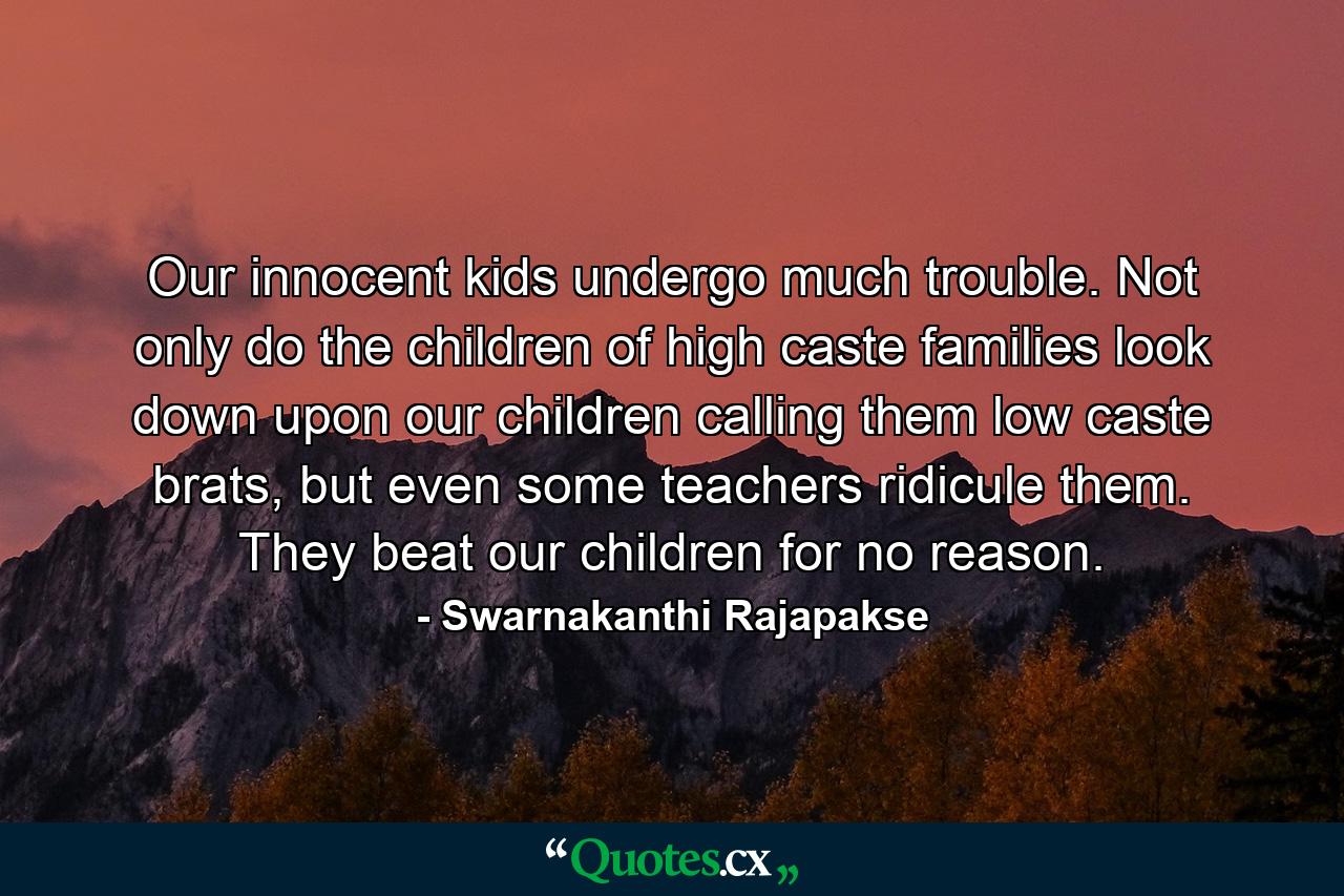 Our innocent kids undergo much trouble. Not only do the children of high caste families look down upon our children calling them low caste brats, but even some teachers ridicule them. They beat our children for no reason. - Quote by Swarnakanthi Rajapakse