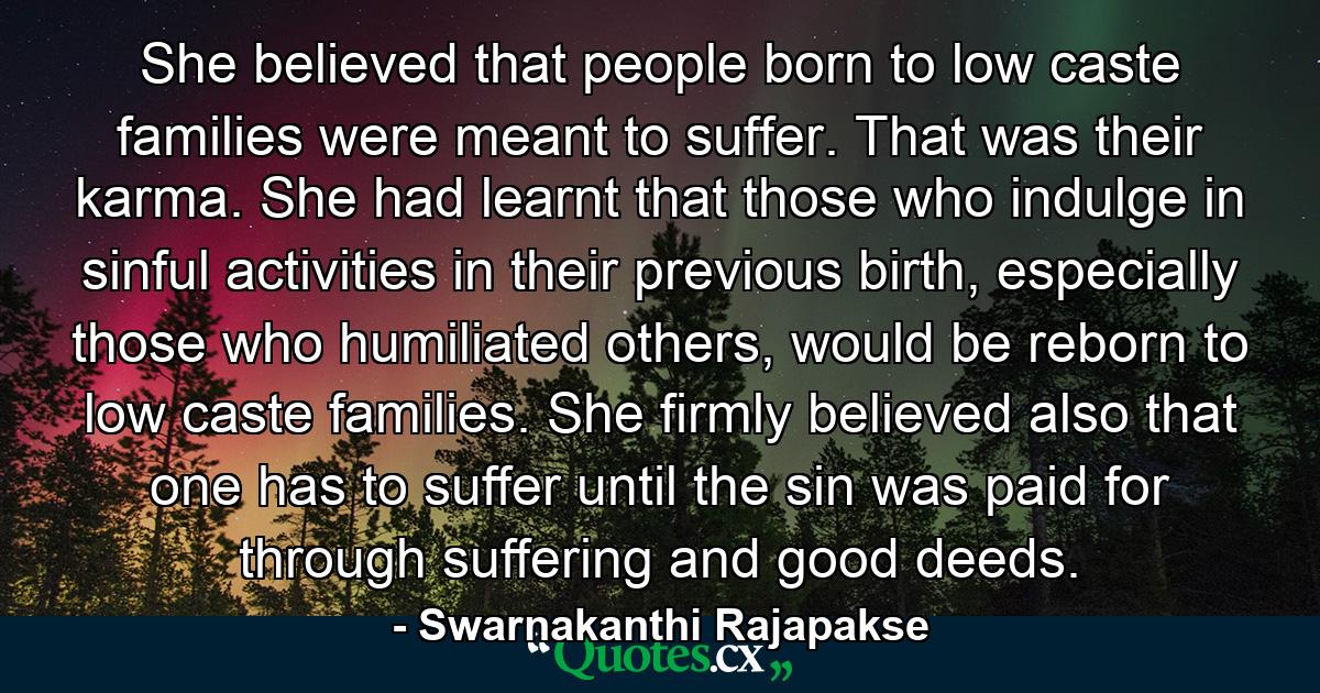 She believed that people born to low caste families were meant to suffer. That was their karma. She had learnt that those who indulge in sinful activities in their previous birth, especially those who humiliated others, would be reborn to low caste families. She firmly believed also that one has to suffer until the sin was paid for through suffering and good deeds. - Quote by Swarnakanthi Rajapakse