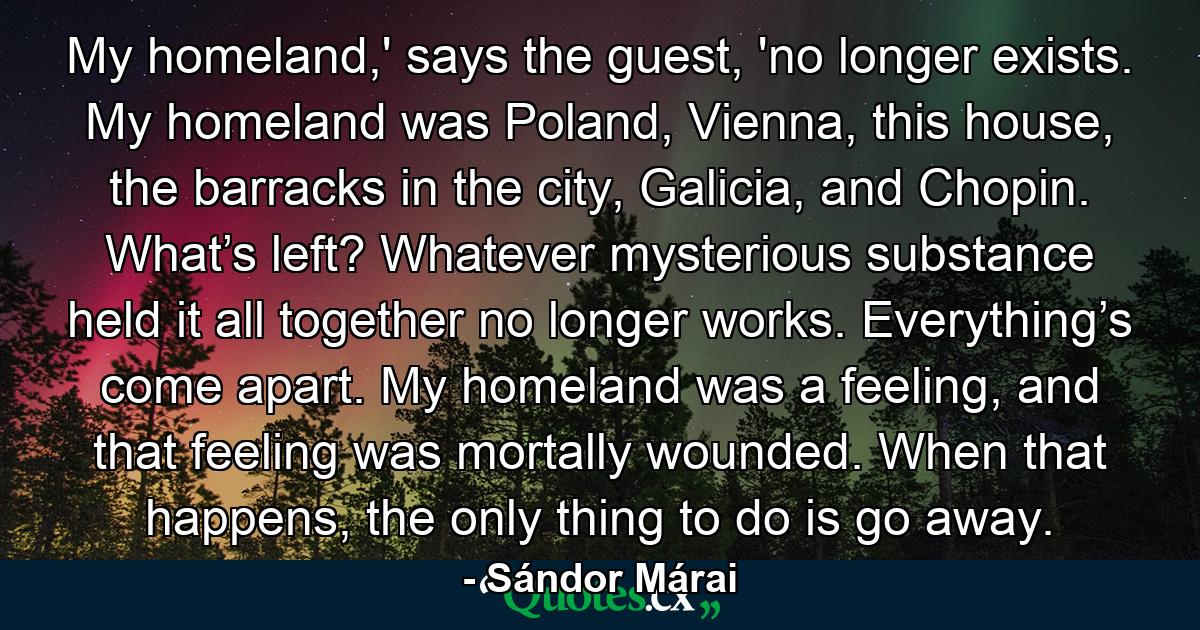 My homeland,' says the guest, 'no longer exists. My homeland was Poland, Vienna, this house, the barracks in the city, Galicia, and Chopin. What’s left? Whatever mysterious substance held it all together no longer works. Everything’s come apart. My homeland was a feeling, and that feeling was mortally wounded. When that happens, the only thing to do is go away. - Quote by Sándor Márai