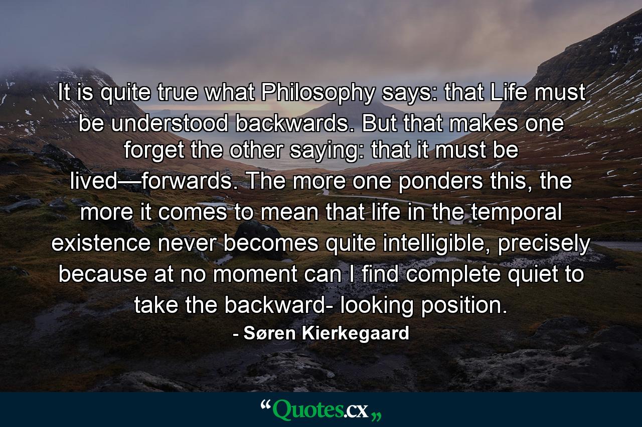 It is quite true what Philosophy says: that Life must be understood backwards. But that makes one forget the other saying: that it must be lived—forwards. The more one ponders this, the more it comes to mean that life in the temporal existence never becomes quite intelligible, precisely because at no moment can I find complete quiet to take the backward- looking position. - Quote by Søren Kierkegaard