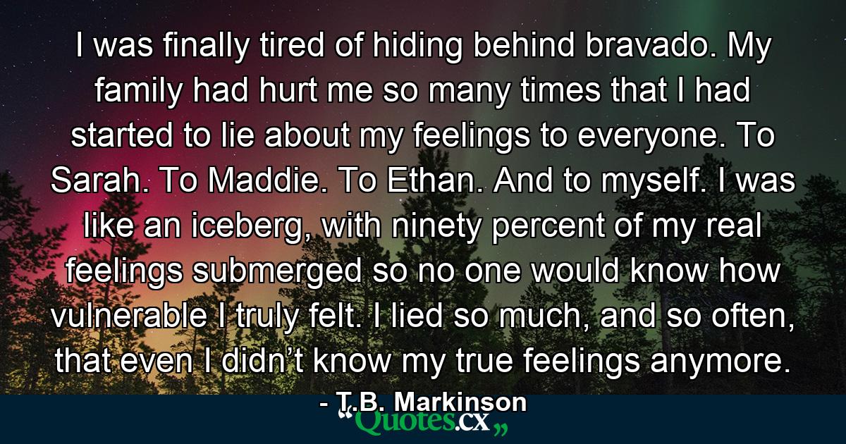 I was finally tired of hiding behind bravado. My family had hurt me so many times that I had started to lie about my feelings to everyone. To Sarah. To Maddie. To Ethan. And to myself. I was like an iceberg, with ninety percent of my real feelings submerged so no one would know how vulnerable I truly felt. I lied so much, and so often, that even I didn’t know my true feelings anymore. - Quote by T.B. Markinson