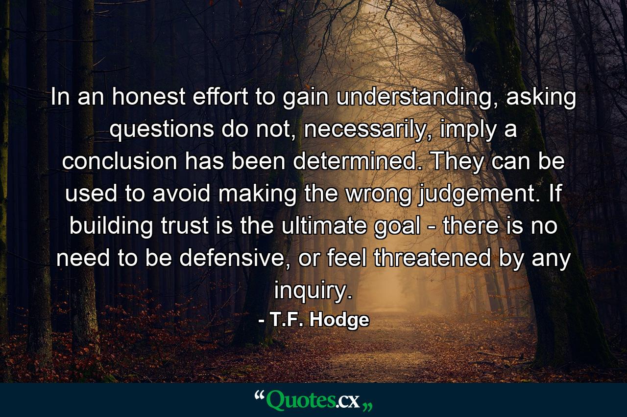 In an honest effort to gain understanding, asking questions do not, necessarily, imply a conclusion has been determined. They can be used to avoid making the wrong judgement. If building trust is the ultimate goal - there is no need to be defensive, or feel threatened by any inquiry. - Quote by T.F. Hodge