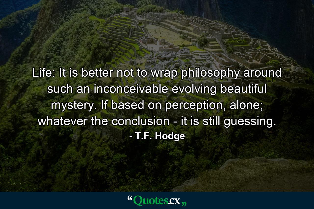 Life: It is better not to wrap philosophy around such an inconceivable evolving beautiful mystery. If based on perception, alone; whatever the conclusion - it is still guessing. - Quote by T.F. Hodge