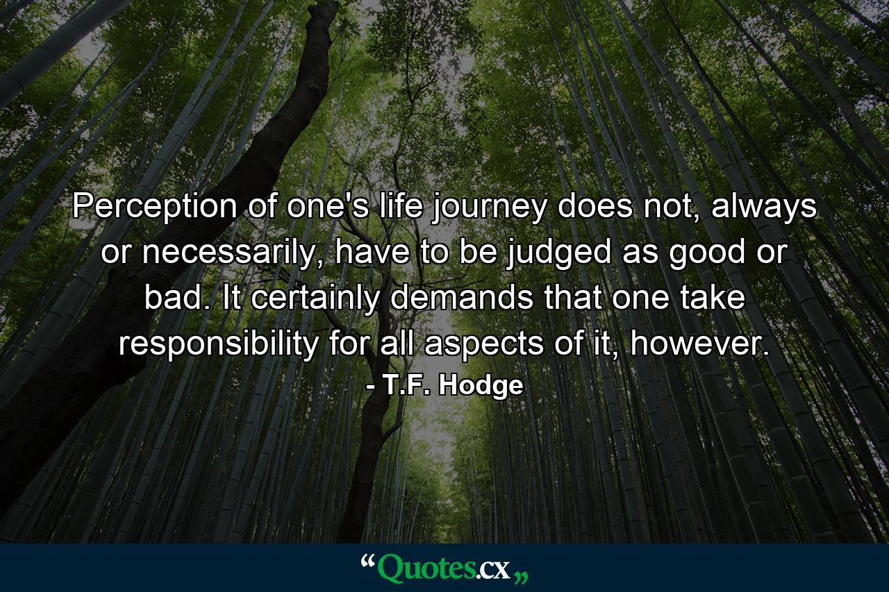 Perception of one's life journey does not, always or necessarily, have to be judged as good or bad. It certainly demands that one take responsibility for all aspects of it, however. - Quote by T.F. Hodge