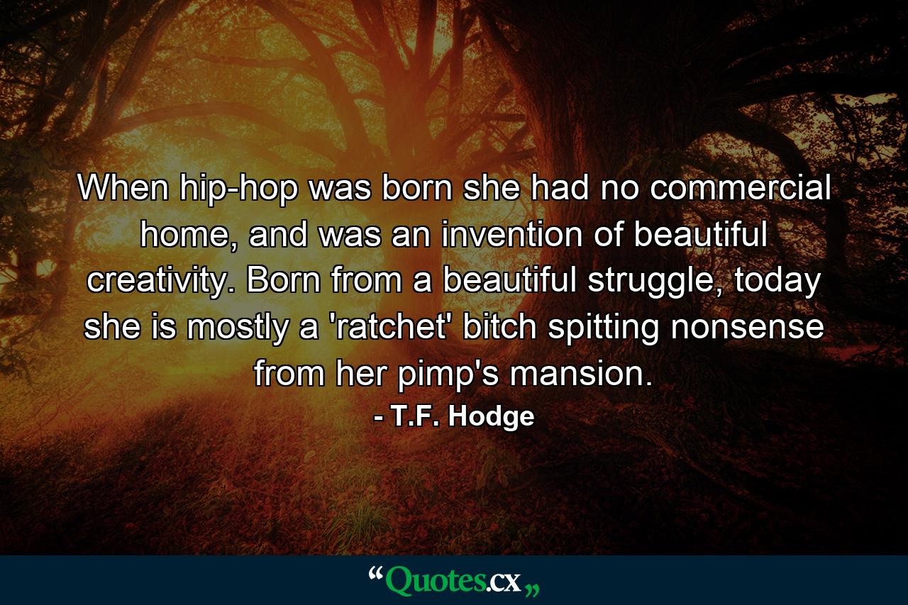 When hip-hop was born she had no commercial home, and was an invention of beautiful creativity. Born from a beautiful struggle, today she is mostly a 'ratchet' bitch spitting nonsense from her pimp's mansion. - Quote by T.F. Hodge