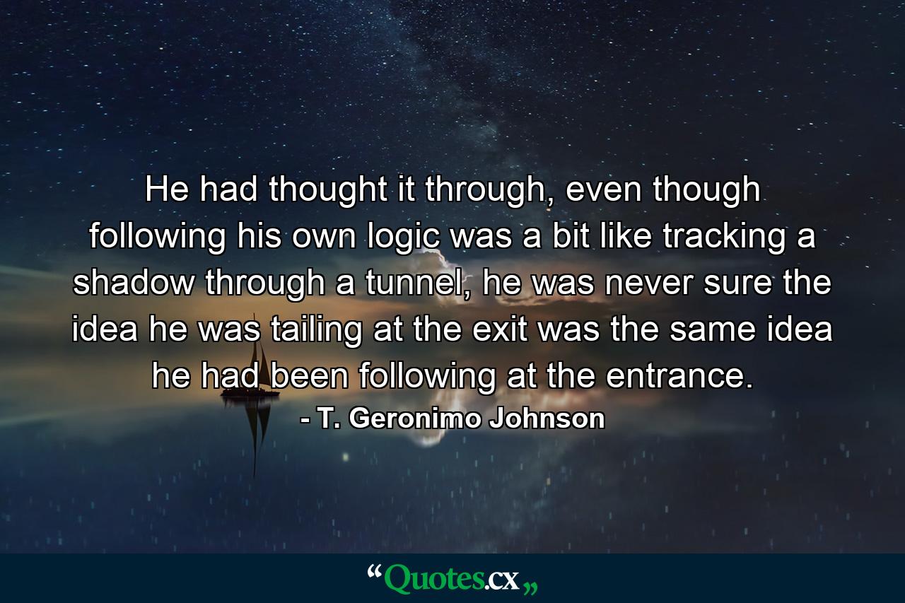 He had thought it through, even though following his own logic was a bit like tracking a shadow through a tunnel, he was never sure the idea he was tailing at the exit was the same idea he had been following at the entrance. - Quote by T. Geronimo Johnson