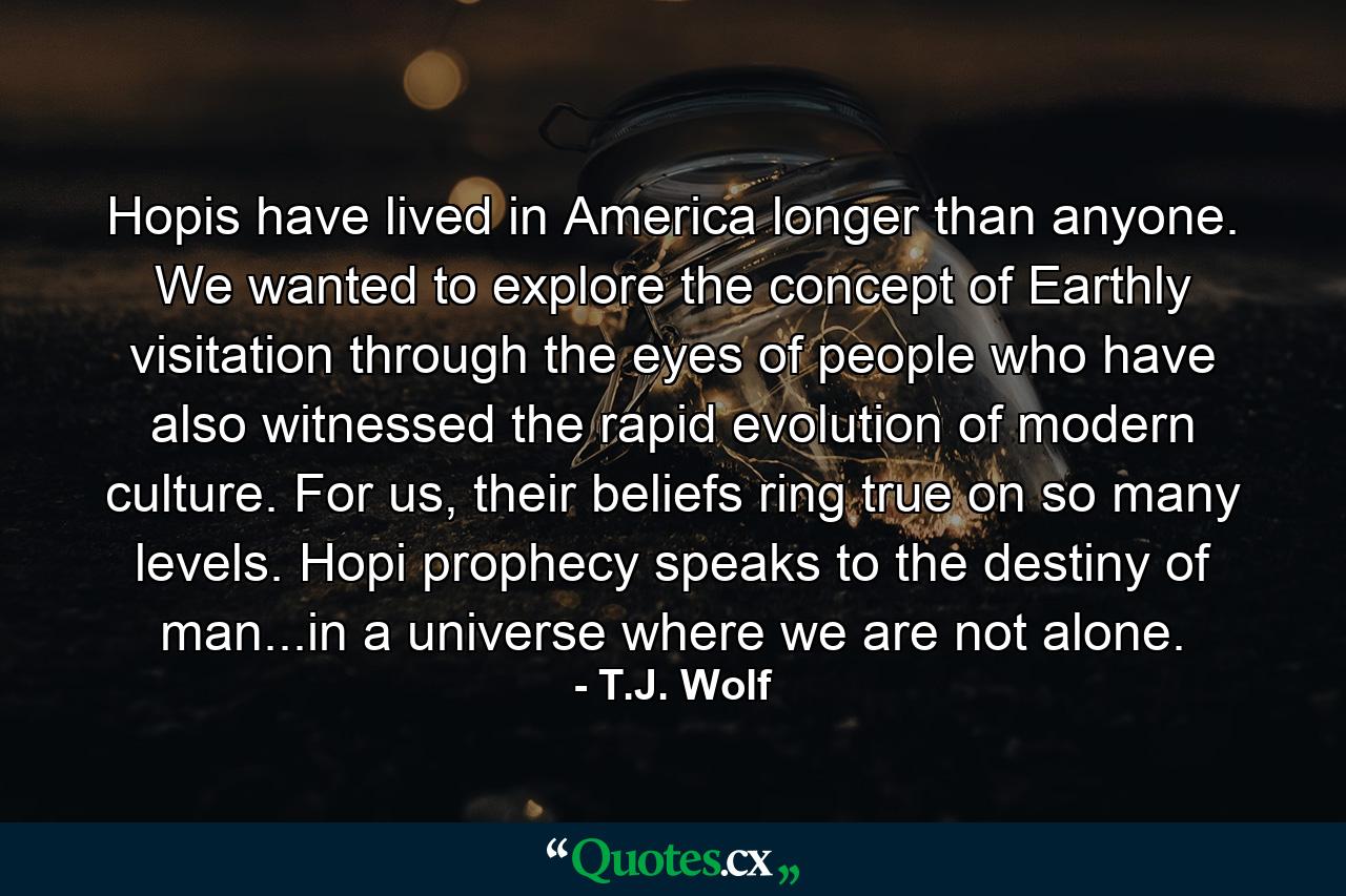 Hopis have lived in America longer than anyone. We wanted to explore the concept of Earthly visitation through the eyes of people who have also witnessed the rapid evolution of modern culture. For us, their beliefs ring true on so many levels. Hopi prophecy speaks to the destiny of man...in a universe where we are not alone. - Quote by T.J. Wolf