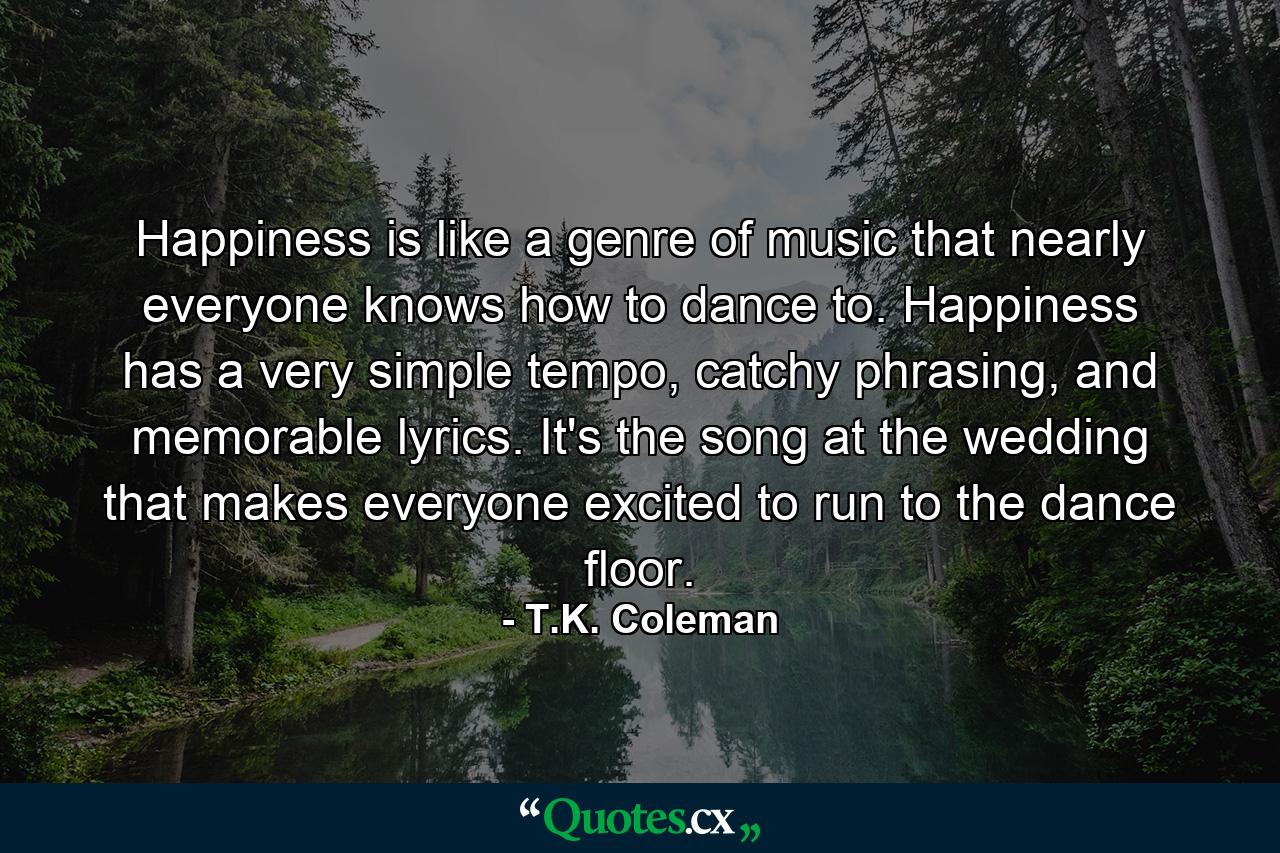 Happiness is like a genre of music that nearly everyone knows how to dance to. Happiness has a very simple tempo, catchy phrasing, and memorable lyrics. It's the song at the wedding that makes everyone excited to run to the dance floor. - Quote by T.K. Coleman