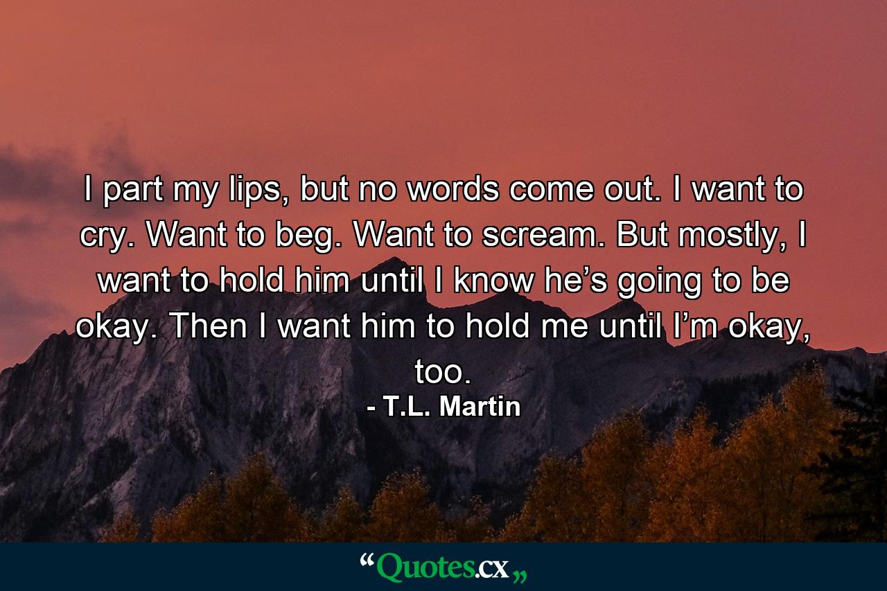 I part my lips, but no words come out. I want to cry. Want to beg. Want to scream. But mostly, I want to hold him until I know he’s going to be okay. Then I want him to hold me until I’m okay, too. - Quote by T.L. Martin